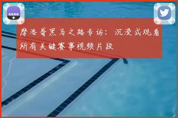 摩洛哥黑马之路专访:沉浸式观看所有关键赛事视频片段