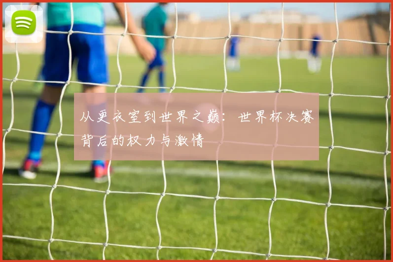 从更衣室到世界之巅：世界杯决赛背后的权力与激情