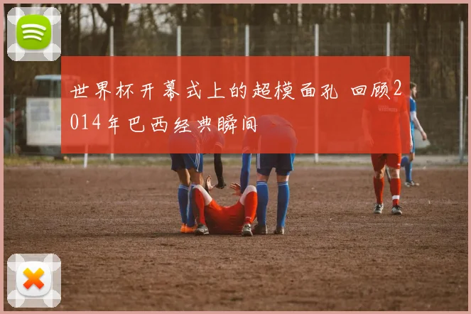 世界杯开幕式上的超模面孔 回顾2014年巴西经典瞬间