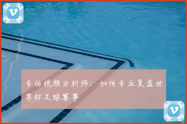 专访视频分析师:如何专业复盘世界杯足球赛事