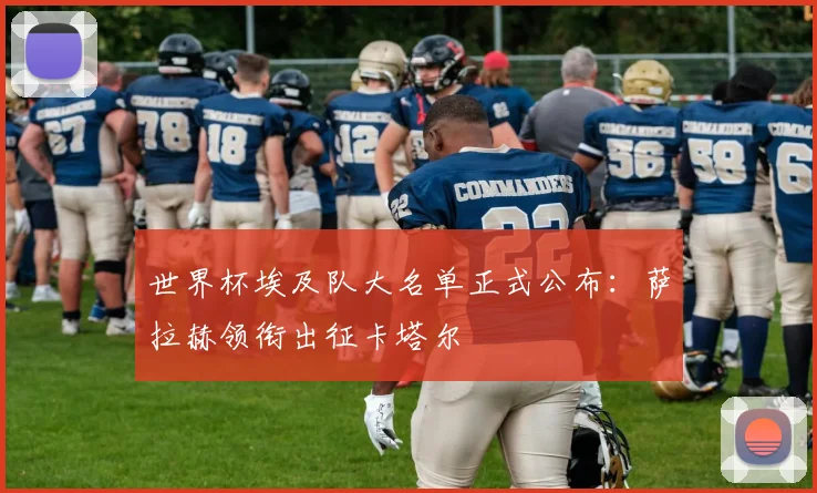 世界杯埃及队大名单正式公布:萨拉赫领衔出征卡塔尔