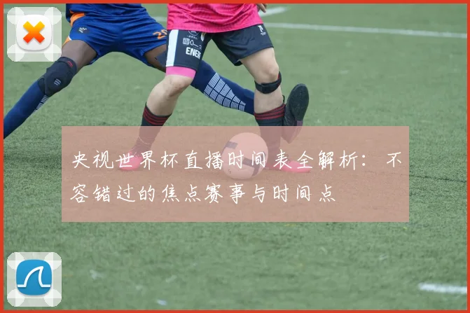 央视世界杯直播时间表全解析:不容错过的焦点赛事与时间点
