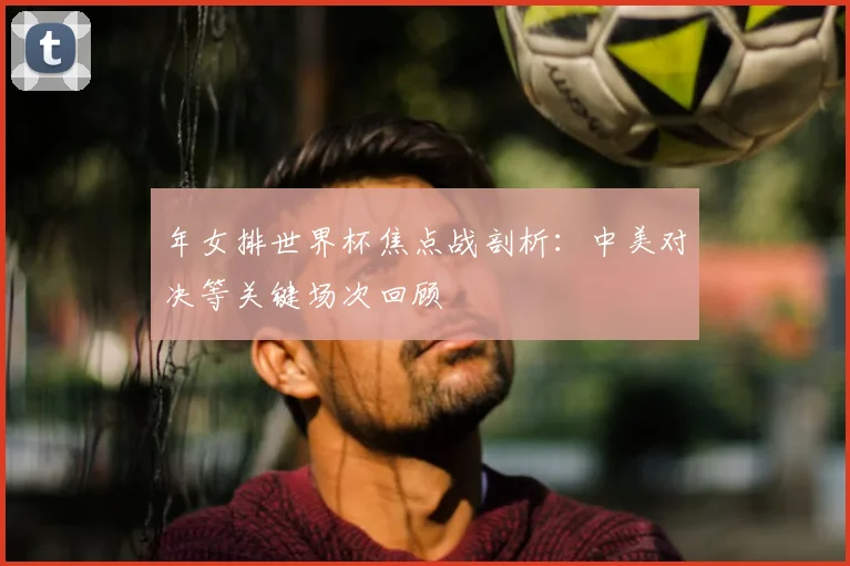 年女排世界杯焦点战剖析：中美对决等关键场次回顾
