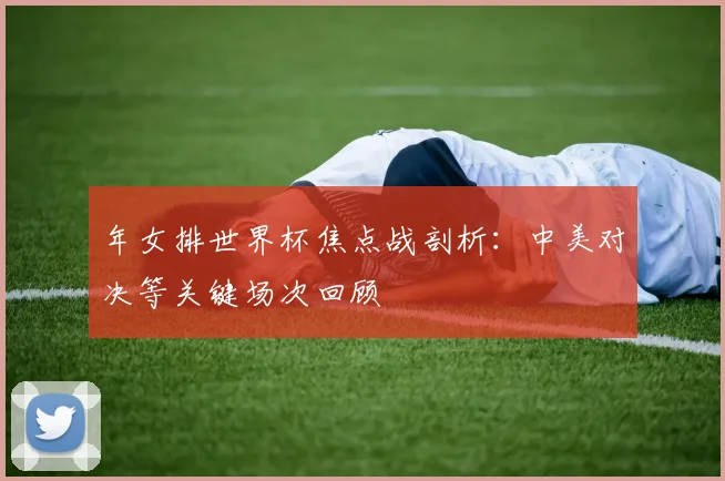 年女排世界杯焦点战剖析：中美对决等关键场次回顾